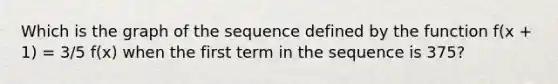 Which is the graph of the sequence defined by the function f(x + 1) = 3/5 f(x) when the first term in the sequence is 375?