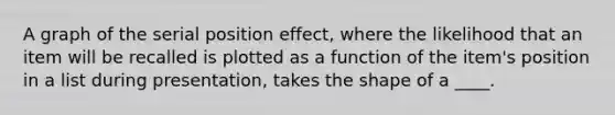 A graph of the serial position effect, where the likelihood that an item will be recalled is plotted as a function of the item's position in a list during presentation, takes the shape of a ____.