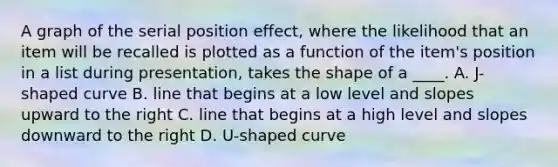 A graph of the serial position effect, where the likelihood that an item will be recalled is plotted as a function of the item's position in a list during presentation, takes the shape of a ____. A. J-shaped curve B. line that begins at a low level and slopes upward to the right C. line that begins at a high level and slopes downward to the right D. U-shaped curve