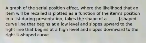 A graph of the serial position effect, where the likelihood that an item will be recalled is plotted as a function of the item's position in a list during presentation, takes the shape of a ____. J-shaped curve line that begins at a low level and slopes upward to the right line that begins at a high level and slopes downward to the right U-shaped curve