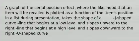 A graph of the <a href='https://www.questionai.com/knowledge/kfrDIzhDBH-serial-position-effect' class='anchor-knowledge'>serial position effect</a>, where the likelihood that an item will be recalled is plotted as a function of the item's position in a list during presentation, takes the shape of a ____. -J-shaped curve -line that begins at a low level and slopes upward to the right -line that begins at a high level and slopes downward to the right -U-shaped curve