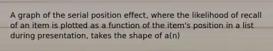 A graph of the serial position effect, where the likelihood of recall of an item is plotted as a function of the item's position in a list during presentation, takes the shape of a(n)