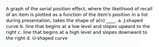 A graph of the serial position effect, where the likelihood of recall of an item is plotted as a function of the item's position in a list during presentation, takes the shape of a(n) ____. a. J-shaped curve b. line that begins at a low level and slopes upward to the right c. line that begins at a high level and slopes downward to the right d. U-shaped curve