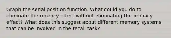 Graph the serial position function. What could you do to eliminate the recency effect without eliminating the primacy effect? What does this suggest about different memory systems that can be involved in the recall task?