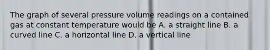 The graph of several pressure volume readings on a contained gas at constant temperature would be A. a straight line B. a curved line C. a horizontal line D. a vertical line