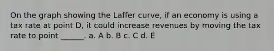 On the graph showing the Laffer curve, if an economy is using a tax rate at point D, it could increase revenues by moving the tax rate to point ______. a. A b. B c. C d. E