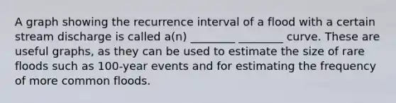 A graph showing the recurrence interval of a flood with a certain stream discharge is called a(n) ________ ________ curve. These are useful graphs, as they can be used to estimate the size of rare floods such as 100-year events and for estimating the frequency of more common floods.