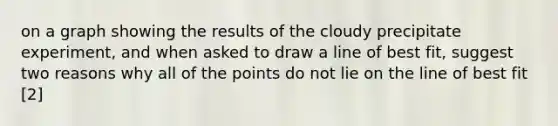 on a graph showing the results of the cloudy precipitate experiment, and when asked to draw a line of best fit, suggest two reasons why all of the points do not lie on the line of best fit [2]