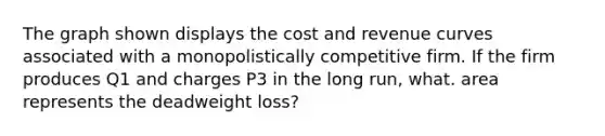 The graph shown displays the cost and revenue curves associated with a monopolistically competitive firm. If the firm produces Q1 and charges P3 in the long run, what. area represents the deadweight loss?