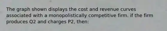 The graph shown displays the cost and revenue curves associated with a monopolistically competitive firm. if the firm produces Q2 and charges P2, then: