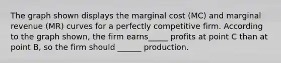 The graph shown displays the marginal cost (MC) and marginal revenue (MR) curves for a perfectly competitive firm. According to the graph shown, the firm earns_____ profits at point C than at point B, so the firm should ______ production.