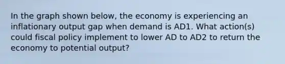 In the graph shown below, the economy is experiencing an inflationary output gap when demand is AD1. What action(s) could fiscal policy implement to lower AD to AD2 to return the economy to potential output?