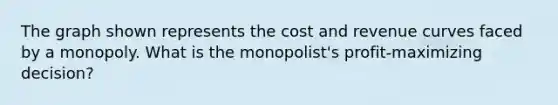 The graph shown represents the cost and revenue curves faced by a monopoly. What is the monopolist's profit-maximizing decision?