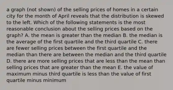 a graph (not shown) of the selling prices of homes in a certain city for the month of April reveals that the distribution is skewed to the left. Which of the following statements is the most reasonable conclusion about the selling prices based on the graph? A. the mean is greater than the median B. the median is the average of the first quartile and the third quartile C. there are fewer selling prices between the first quartile and the median than there are between the median and the third quartile D. there are more selling prices that are less than the mean than selling prices that are greater than the mean E. the value of maximum minus third quartile is less than the value of first quartile minus minimum