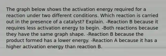 The graph below shows the activation energy required for a reaction under two different conditions. Which reaction is carried out in the presence of a catalyst? Explain. -Reaction B because it requires less activation energy to begin. -Both reactions because they have the same graph shape. -Reaction B because the product formed has a lower energy. -Reaction A because it has a higher activation energy than reaction B.