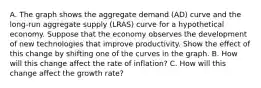 A. The graph shows the aggregate demand (AD) curve and the long‑run aggregate supply (LRAS) curve for a hypothetical economy. Suppose that the economy observes the development of new technologies that improve productivity. Show the effect of this change by shifting one of the curves in the graph. B. How will this change affect the rate of inflation? C. How will this change affect the growth rate?