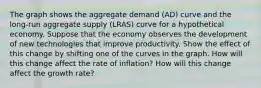 The graph shows the aggregate demand (AD) curve and the long‑run aggregate supply (LRAS) curve for a hypothetical economy. Suppose that the economy observes the development of new technologies that improve productivity. Show the effect of this change by shifting one of the curves in the graph. How will this change affect the rate of inflation? How will this change affect the growth rate?