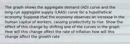 The graph shows the aggregate demand (AD) curve and the long‑run aggregate supply (LRAS) curve for a hypothetical economy. Suppose that the economy observes an increase in the human capital of workers, causing productivity to rise. Show the effect of this change by shifting one of the curves in the graph. How will this change affect the rate of inflation how will this change affect the growth rate