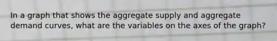 In a graph that shows the aggregate supply and aggregate demand curves, what are the variables on the axes of the graph?