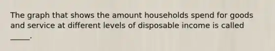 The graph that shows the amount households spend for goods and service at different levels of disposable income is called _____.