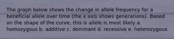 The graph below shows the change in allele frequency for a beneficial allele over time (the x axis shows generations). Based on the shape of the curve, this is allele is most likely a. homozygous b. additive c. dominant d. recessive e. heterozygous