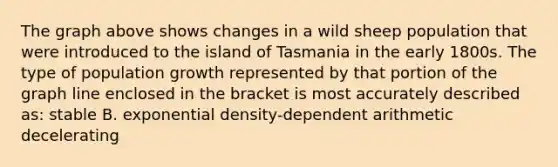 The graph above shows changes in a wild sheep population that were introduced to the island of Tasmania in the early 1800s. The type of population growth represented by that portion of the graph line enclosed in the bracket is most accurately described as: stable B. exponential density-dependent arithmetic decelerating