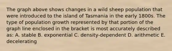 The graph above shows changes in a wild sheep population that were introduced to the island of Tasmania in the early 1800s. The type of population growth represented by that portion of the graph line enclosed in the bracket is most accurately described as: A. stable B. exponential C. density-dependent D. arithmetic E. decelerating