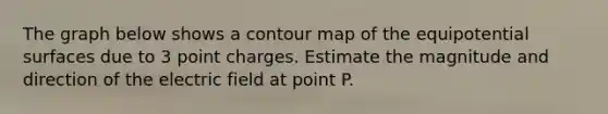 The graph below shows a contour map of the equipotential surfaces due to 3 point charges. Estimate the magnitude and direction of the electric field at point P.