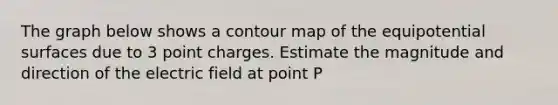 The graph below shows a contour map of the equipotential surfaces due to 3 point charges. Estimate the magnitude and direction of the electric field at point P