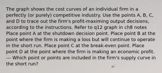 The graph shows the cost curves of an individual firm in a perfectly (or purely) competitive industry. Use the points A, B, C, and D to trace out the firm's profit‑maximing output decisions, according to the instructions. Refer to q12 graph in ch8 notes Place point A at the shutdown decision point. Place point B at the point where the firm is making a loss but will continue to operate in the short run. Place point C at the break-even point. Place point D at the point where the firm is making an economic profit. --- Which point or points are included in the firm's supply curve in the short run?