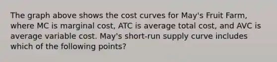 The graph above shows the cost curves for May's Fruit Farm, where MC is marginal cost, ATC is average total cost, and AVC is average variable cost. May's short-run supply curve includes which of the following points?