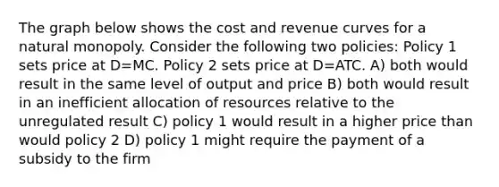 The graph below shows the cost and revenue curves for a natural monopoly. Consider the following two policies: Policy 1 sets price at D=MC. Policy 2 sets price at D=ATC. A) both would result in the same level of output and price B) both would result in an inefficient allocation of resources relative to the unregulated result C) policy 1 would result in a higher price than would policy 2 D) policy 1 might require the payment of a subsidy to the firm