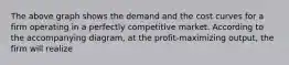 The above graph shows the demand and the cost curves for a firm operating in a perfectly competitive market. According to the accompanying diagram, at the profit-maximizing output, the firm will realize