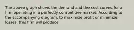 The above graph shows the demand and the cost curves for a firm operating in a perfectly competitive market. According to the accompanying diagram, to maximize profit or minimize losses, this firm will produce