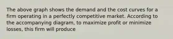 The above graph shows the demand and the cost curves for a firm operating in a perfectly competitive market. According to the accompanying diagram, to maximize profit or minimize losses, this firm will produce