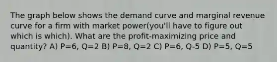 The graph below shows the demand curve and marginal revenue curve for a firm with market power(you'll have to figure out which is which). What are the profit-maximizing price and quantity? A) P=6, Q=2 B) P=8, Q=2 C) P=6, Q-5 D) P=5, Q=5