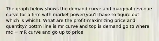 The graph below shows the demand curve and marginal revenue curve for a firm with market power(you'll have to figure out which is which). What are the profit-maximizing price and quantity? bottm line is mr curve and top is demand go to where mc = mR curve and go up to price