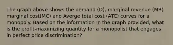 The graph above shows the demand (D), marginal revenue (MR) marginal cost(MC) and Averge total cost (ATC) curves for a monopoly. Based on the information in the graph provided, what is the profit-maximizing quantity for a monopolist that engages in perfect price discrimination?