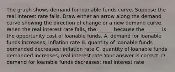 The graph shows demand for loanable funds curve. Suppose the real interest rate falls. Draw either an arrow along the demand curve showing the direction of change or a new demand curve. When the real interest rate falls​, the​ ______ because the​ ______ is the opportunity cost of loanable funds. A. demand for loanable funds increases​; inflation rate B. quantity of loanable funds demanded decreases​; inflation rate C. quantity of loanable funds demanded increases​; real interest rate Your answer is correct. D. demand for loanable funds decreases​; real interest rate