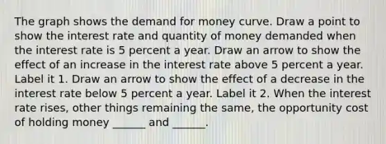 The graph shows the demand for money curve. Draw a point to show the interest rate and quantity of money demanded when the interest rate is 5 percent a year. Draw an arrow to show the effect of an increase in the interest rate above 5 percent a year. Label it 1. Draw an arrow to show the effect of a decrease in the interest rate below 5 percent a year. Label it 2. When the interest rate rises​, other things remaining the​ same, the opportunity cost of holding money​ ______ and​ ______.