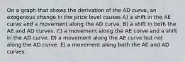 On a graph that shows the derivation of the AD curve, an exogenous change in the price level causes A) a shift in the AE curve and a movement along the AD curve. B) a shift in both the AE and AD curves. C) a movement along the AE curve and a shift in the AD curve. D) a movement along the AE curve but not along the AD curve. E) a movement along both the AE and AD curves.