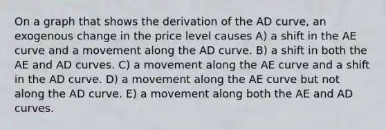 On a graph that shows the derivation of the AD curve, an exogenous change in the price level causes A) a shift in the AE curve and a movement along the AD curve. B) a shift in both the AE and AD curves. C) a movement along the AE curve and a shift in the AD curve. D) a movement along the AE curve but not along the AD curve. E) a movement along both the AE and AD curves.