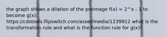 the graph shows a dilation of the preimage f(x) = 2^x - 1 to become g(x). https://cdstools.flipswitch.com/asset/media/1239912 what is the transformation rule and what is the function rule for g(x)?