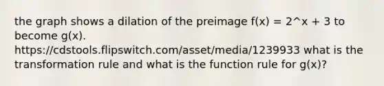 the graph shows a dilation of the preimage f(x) = 2^x + 3 to become g(x). https://cdstools.flipswitch.com/asset/media/1239933 what is the transformation rule and what is the function rule for g(x)?