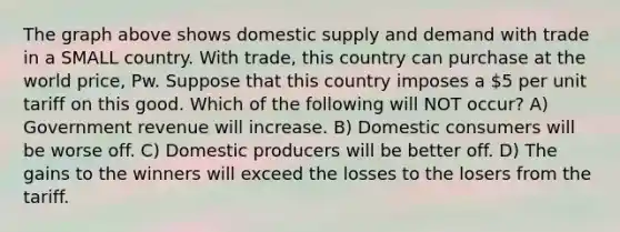 The graph above shows domestic supply and demand with trade in a SMALL country. With trade, this country can purchase at the world price, Pw. Suppose that this country imposes a 5 per unit tariff on this good. Which of the following will NOT occur? A) Government revenue will increase. B) Domestic consumers will be worse off. C) Domestic producers will be better off. D) The gains to the winners will exceed the losses to the losers from the tariff.