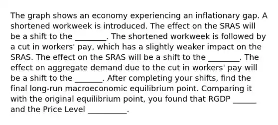 The graph shows an economy experiencing an inflationary gap. A shortened workweek is introduced. The effect on the SRAS will be a shift to the ________. The shortened workweek is followed by a cut in​ workers' pay, which has a slightly weaker impact on the SRAS. The effect on the SRAS will be a shift to the ________. The effect on aggregate demand due to the cut in​ workers' pay will be a shift to the _______. After completing your shifts, find the final​ long-run macroeconomic equilibrium point. Comparing it with the original equilibrium point, you found that RGDP ______ and the Price Level __________.