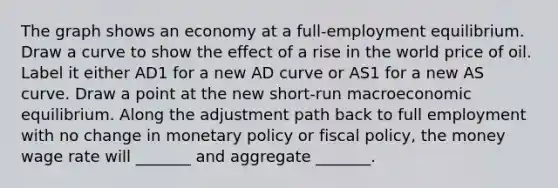 The graph shows an economy at a​ full-employment equilibrium. Draw a curve to show the effect of a rise in the world price of oil. Label it either AD1 for a new AD curve or AS1 for a new AS curve. Draw a point at the new​ short-run macroeconomic equilibrium. Along the adjustment path back to full employment with no change in monetary policy or fiscal​ policy, the money wage rate will​ _______ and aggregate​ _______.