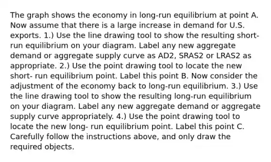 The graph shows the economy in​ long-run equilibrium at point A. Now assume that there is a large increase in demand for U.S. exports. ​1.) Use the line drawing tool to show the resulting​ short-run equilibrium on your diagram. Label any new aggregate demand or aggregate supply curve as AD2​, SRAS2 or LRAS2 as appropriate. ​2.) Use the point drawing tool to locate the new​ short- run equilibrium point. Label this point B. Now consider the adjustment of the economy back to​ long-run equilibrium. ​3.) Use the line drawing tool to show the resulting​ long-run equilibrium on your diagram. Label any new aggregate demand or aggregate supply curve appropriately. ​4.) Use the point drawing tool to locate the new​ long- run equilibrium point. Label this point C. Carefully follow the instructions​ above, and only draw the required objects.