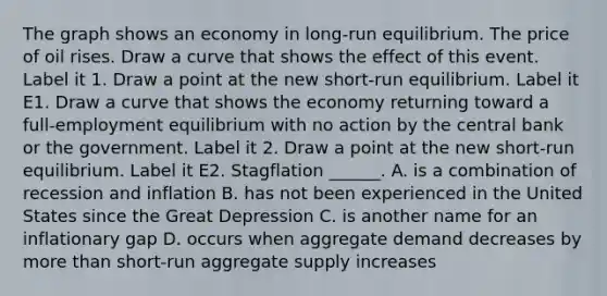 The graph shows an economy in​ long-run equilibrium. The price of oil rises. Draw a curve that shows the effect of this event. Label it 1. Draw a point at the new​ short-run equilibrium. Label it E1. Draw a curve that shows the economy returning toward a​ full-employment equilibrium with no action by the central bank or the government. Label it 2. Draw a point at the new​ short-run equilibrium. Label it E2. Stagflation​ ______. A. is a combination of recession and inflation B. has not been experienced in the United States since the Great Depression C. is another name for an inflationary gap D. occurs when aggregate demand decreases by more than​ short-run aggregate supply increases