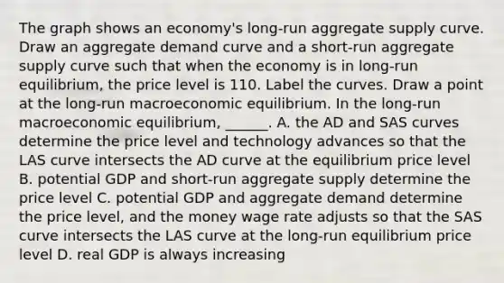 The graph shows an​ economy's long-run aggregate supply curve. Draw an aggregate demand curve and a​ short-run aggregate supply curve such that when the economy is in​ long-run equilibrium, the price level is 110. Label the curves. Draw a point at the​ long-run macroeconomic equilibrium. In the​ long-run macroeconomic​ equilibrium, ______. A. the AD and SAS curves determine the price level and technology advances so that the LAS curve intersects the AD curve at the equilibrium price level B. potential GDP and​ short-run aggregate supply determine the price level C. potential GDP and aggregate demand determine the price​ level, and the money wage rate adjusts so that the SAS curve intersects the LAS curve at the​ long-run equilibrium price level D. real GDP is always increasing